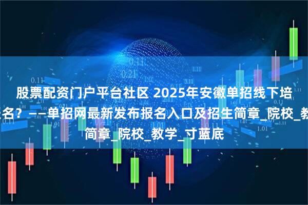 股票配资门户平台社区 2025年安徽单招线下培训班怎么报名？——单招网最新发布报名入口及招生简章_院校_教学_寸蓝底