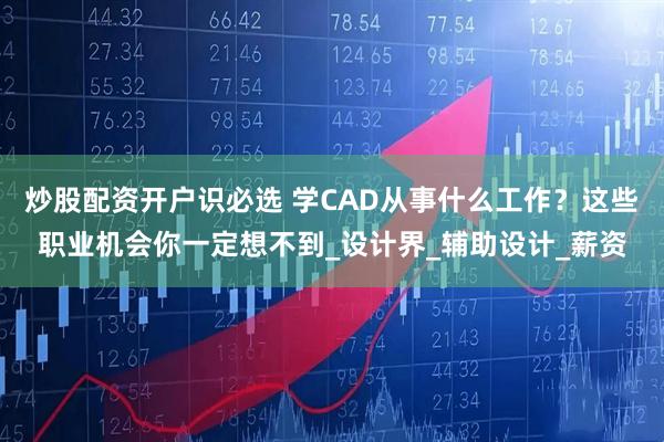 炒股配资开户识必选 学CAD从事什么工作？这些职业机会你一定想不到_设计界_辅助设计_薪资