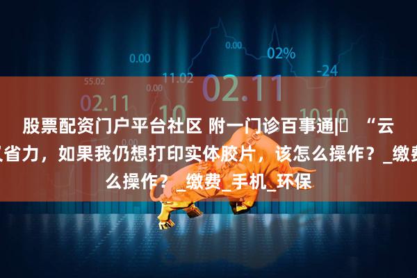 股票配资门户平台社区 附一门诊百事通|⑰ “云影像”省时又省力，如果我仍想打印实体胶片，该怎么操作？_缴费_手机_环保