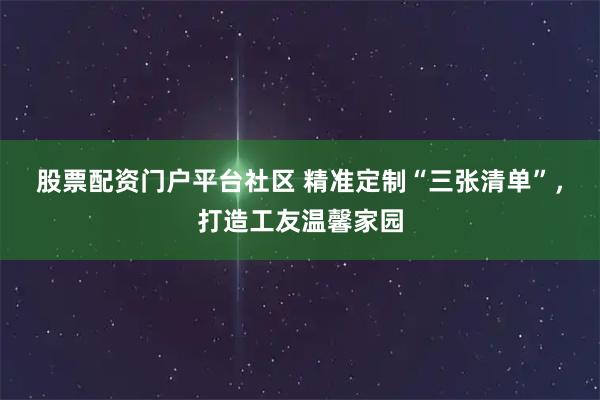 股票配资门户平台社区 精准定制“三张清单”，打造工友温馨家园