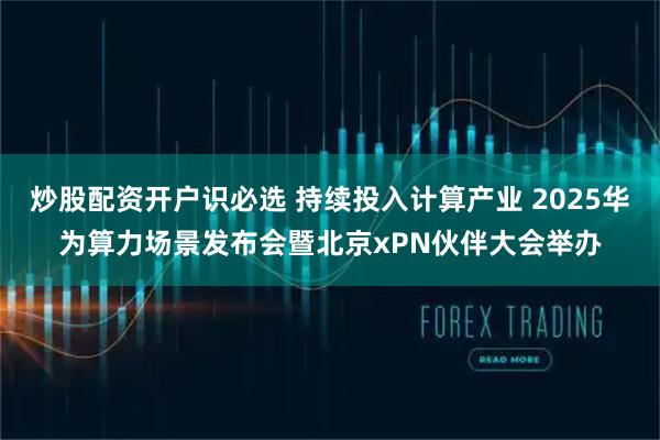 炒股配资开户识必选 持续投入计算产业 2025华为算力场景发布会暨北京xPN伙伴大会举办