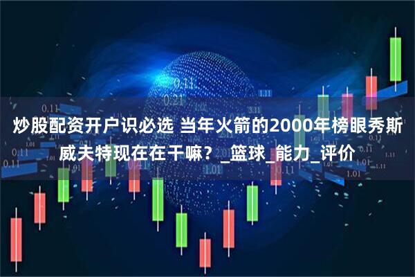 炒股配资开户识必选 当年火箭的2000年榜眼秀斯威夫特现在在干嘛？_篮球_能力_评价