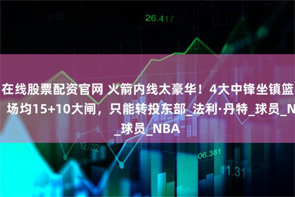 在线股票配资官网 火箭内线太豪华！4大中锋坐镇篮下，场均15+10大闸，只能转投东部_法利·丹特_球员_NBA