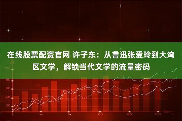 在线股票配资官网 许子东：从鲁迅张爱玲到大湾区文学，解锁当代文学的流量密码