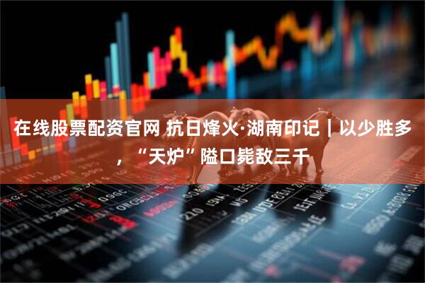 在线股票配资官网 抗日烽火·湖南印记｜以少胜多，“天炉”隘口毙敌三千