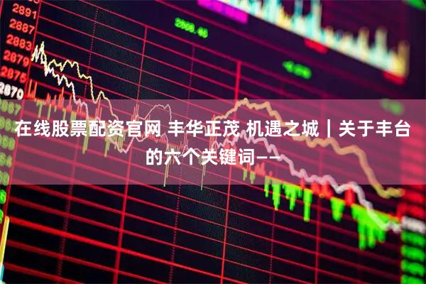 在线股票配资官网 丰华正茂 机遇之城｜关于丰台的六个关键词——