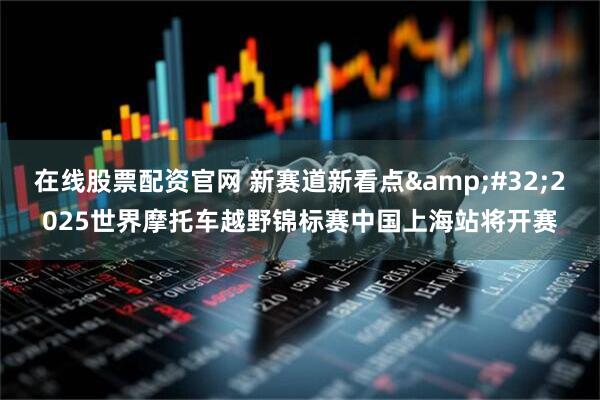 在线股票配资官网 新赛道新看点&#32;2025世界摩托车越野锦标赛中国上海站将开赛