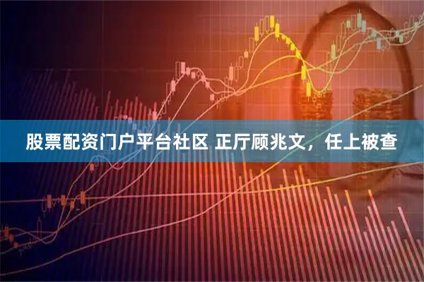 股票配资门户平台社区 正厅顾兆文，任上被查