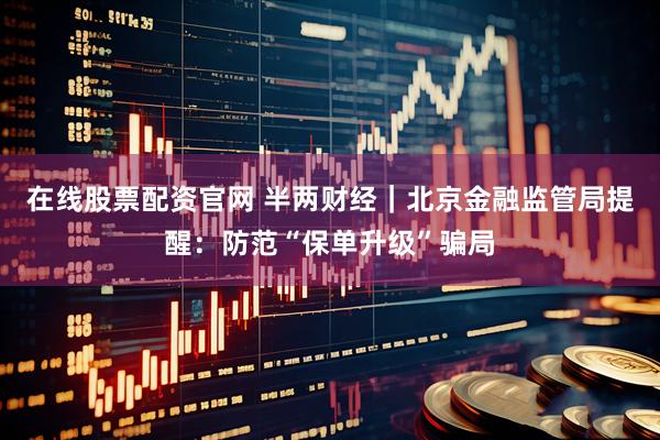 在线股票配资官网 半两财经｜北京金融监管局提醒：防范“保单升级”骗局