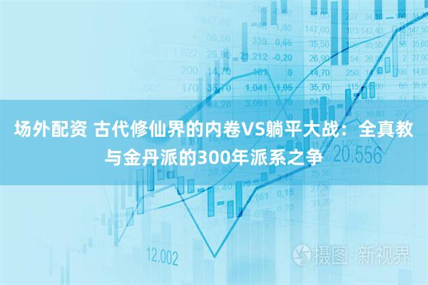 场外配资 古代修仙界的内卷VS躺平大战：全真教与金丹派的300年派系之争