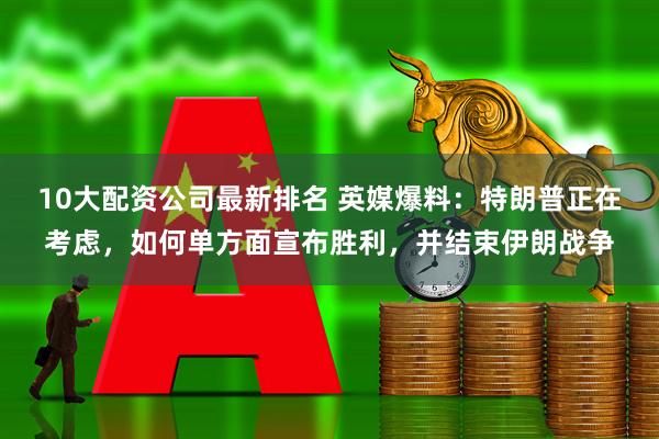 10大配资公司最新排名 英媒爆料：特朗普正在考虑，如何单方面宣布胜利，并结束伊朗战争