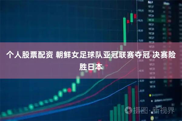 个人股票配资 朝鲜女足球队亚冠联赛夺冠 决赛险胜日本
